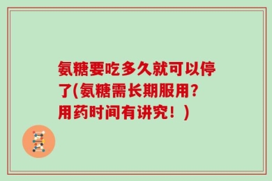 氨糖要吃多久就可以停了(氨糖需长期服用？用药时间有讲究！)