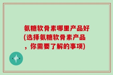 氨糖软骨素哪里产品好(选择氨糖软骨素产品，你需要了解的事项)