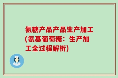 氨糖产品产品生产加工(氨基葡萄糖：生产加工全过程解析)