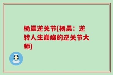 杨晨逆关节(杨晨：逆转人生巅峰的逆关节大师)