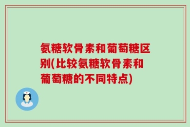 氨糖软骨素和葡萄糖区别(比较氨糖软骨素和葡萄糖的不同特点)