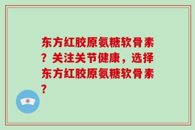 东方红胶原氨糖软骨素？关注关节健康，选择东方红胶原氨糖软骨素？