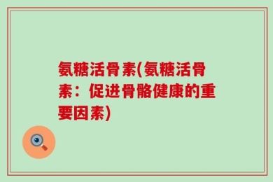 氨糖活骨素(氨糖活骨素：促进骨骼健康的重要因素)