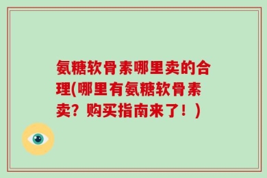 氨糖软骨素哪里卖的合理(哪里有氨糖软骨素卖？购买指南来了！)