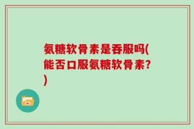 氨糖软骨素是吞服吗(能否口服氨糖软骨素？)