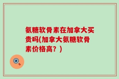 氨糖软骨素在加拿大买贵吗(加拿大氨糖软骨素价格高？)