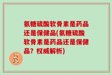 氨糖硫酸软骨素是药品还是保健品(氨糖硫酸软骨素是药品还是保健品？权威解析)