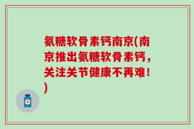 氨糖软骨素钙南京(南京推出氨糖软骨素钙，关注关节健康不再难！)
