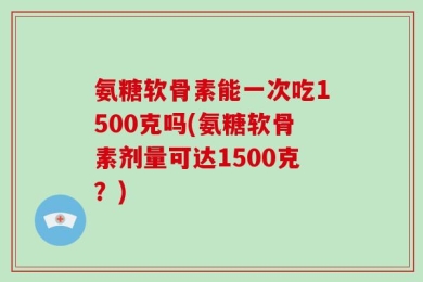氨糖软骨素能一次吃1500克吗(氨糖软骨素剂量可达1500克？)