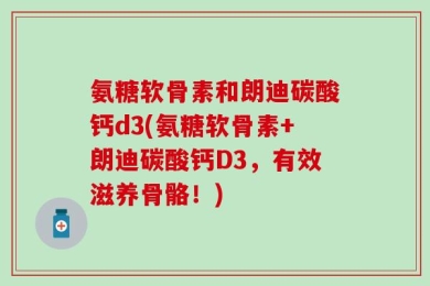氨糖软骨素和朗迪碳酸钙d3(氨糖软骨素+朗迪碳酸钙D3，有效滋养骨骼！)
