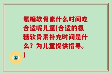 氨糖软骨素什么时间吃合适呢儿童(合适的氨糖软骨素补充时间是什么？为儿童提供指导。)