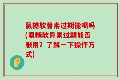 氨糖软骨素过期能喝吗(氨糖软骨素过期能否服用？了解一下操作方式)