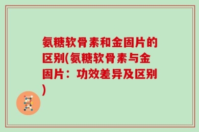 氨糖软骨素和金固片的区别(氨糖软骨素与金固片：功效差异及区别)