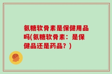 氨糖软骨素是保健用品吗(氨糖软骨素：是保健品还是药品？)
