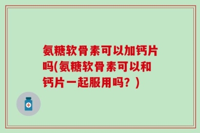 氨糖软骨素可以加钙片吗(氨糖软骨素可以和钙片一起服用吗？)