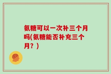 氨糖可以一次补三个月吗(氨糖能否补充三个月？)
