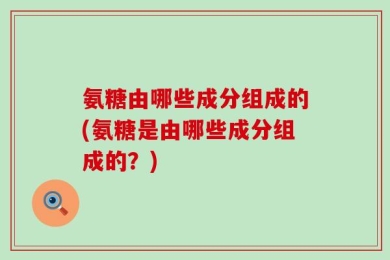 氨糖由哪些成分组成的(氨糖是由哪些成分组成的？)