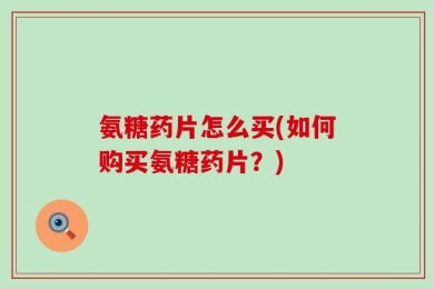 氨糖药片怎么买(如何购买氨糖药片？)