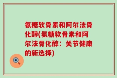 氨糖软骨素和阿尔法骨化醇(氨糖软骨素和阿尔法骨化醇：关节健康的新选择)