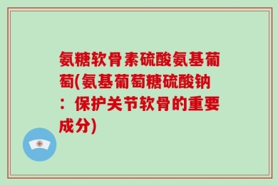 氨糖软骨素硫酸氨基葡萄(氨基葡萄糖硫酸钠：保护关节软骨的重要成分)