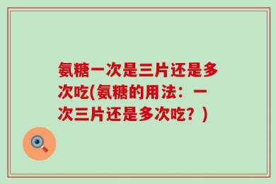 氨糖一次是三片还是多次吃(氨糖的用法：一次三片还是多次吃？)