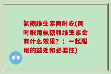 氨糖维生素同时吃(同时服用氨糖和维生素会有什么效果？：一起服用的益处和必要性)