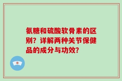 氨糖和硫酸软骨素的区别？详解两种关节保健品的成分与功效？