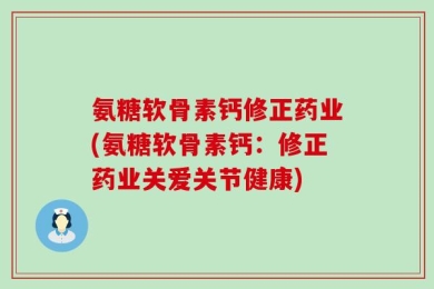 氨糖软骨素钙修正药业(氨糖软骨素钙：修正药业关爱关节健康)