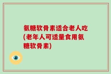 氨糖软骨素适合老人吃(老年人可适量食用氨糖软骨素)