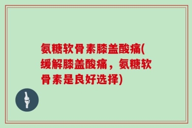 氨糖软骨素膝盖酸痛(缓解膝盖酸痛，氨糖软骨素是良好选择)