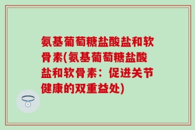 氨基葡萄糖盐酸盐和软骨素(氨基葡萄糖盐酸盐和软骨素：促进关节健康的双重益处)