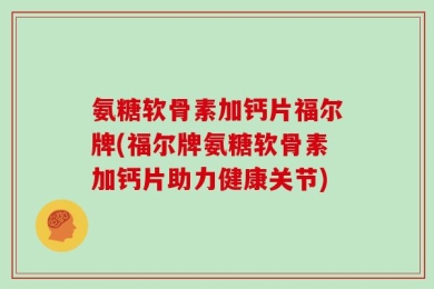 氨糖软骨素加钙片福尔牌(福尔牌氨糖软骨素加钙片助力健康关节)