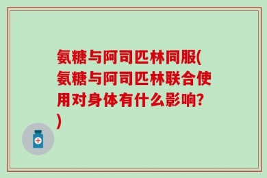 氨糖与阿司匹林同服(氨糖与阿司匹林联合使用对身体有什么影响？)
