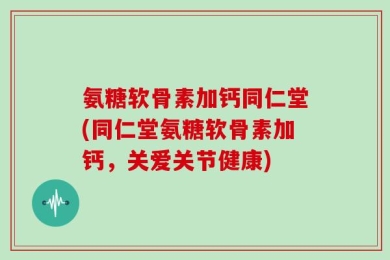 氨糖软骨素加钙同仁堂(同仁堂氨糖软骨素加钙，关爱关节健康)