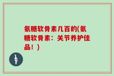 氨糖软骨素几百的(氨糖软骨素：关节养护佳品！)