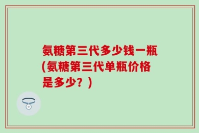 氨糖第三代多少钱一瓶(氨糖第三代单瓶价格是多少？)