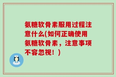 氨糖软骨素服用过程注意什么(如何正确使用氨糖软骨素，注意事项不容忽视！)