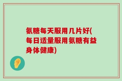 氨糖每天服用几片好(每日适量服用氨糖有益身体健康)