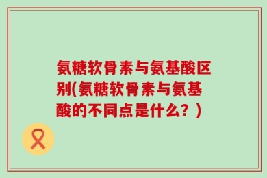 氨糖软骨素与氨基酸区别(氨糖软骨素与氨基酸的不同点是什么？)