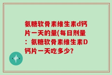 氨糖软骨素维生素d钙片一天的量(每日剂量：氨糖软骨素维生素D钙片一天吃多少？