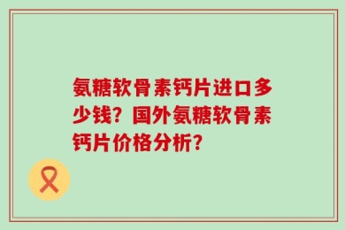 氨糖软骨素钙片进口多少钱？国外氨糖软骨素钙片价格分析？