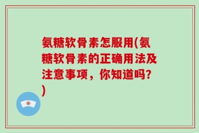氨糖软骨素怎服用(氨糖软骨素的正确用法及注意事项，你知道吗？)
