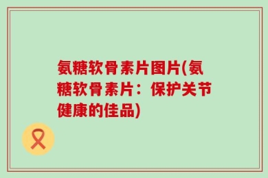 氨糖软骨素片图片(氨糖软骨素片：保护关节健康的佳品)