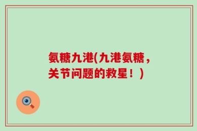 氨糖九港(九港氨糖，关节问题的救星！)