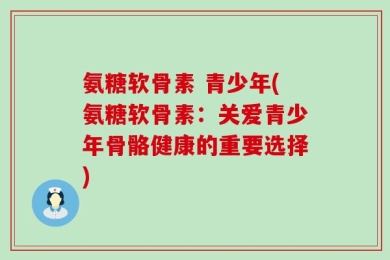氨糖软骨素 青少年(氨糖软骨素：关爱青少年骨骼健康的重要选择)
