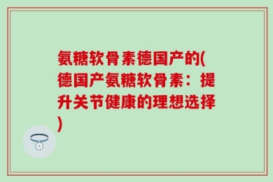 氨糖软骨素德国产的(德国产氨糖软骨素：提升关节健康的理想选择)