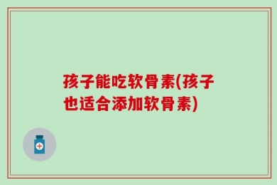 孩子能吃软骨素(孩子也适合添加软骨素)