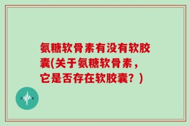 氨糖软骨素有没有软胶囊(关于氨糖软骨素，它是否存在软胶囊？)