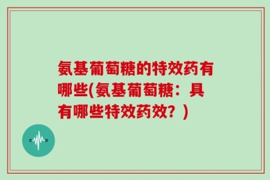 氨基葡萄糖的特效药有哪些(氨基葡萄糖：具有哪些特效药效？)