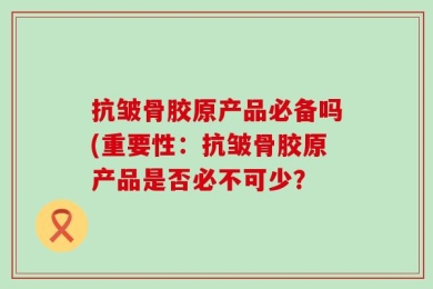 抗皱骨胶原产品必备吗(重要性：抗皱骨胶原产品是否必不可少？